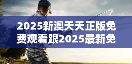 2025新澳天天正版免费观看跟2025最新免费资料正版，重点释义、解释与落实,警惕不实的钓鱼钩